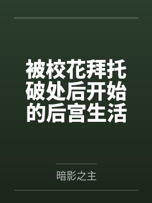被校花拜托破处后开始的后宫生活by暗影之主 被校花拜托破处后开始的后宫生活by暗影之主