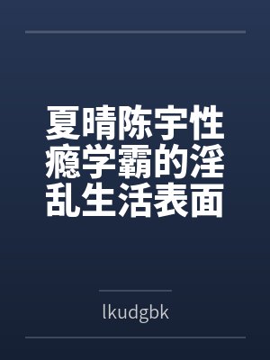 夏晴陈宇性瘾学霸的淫乱生活表面清纯私下被各种鸡巴操
