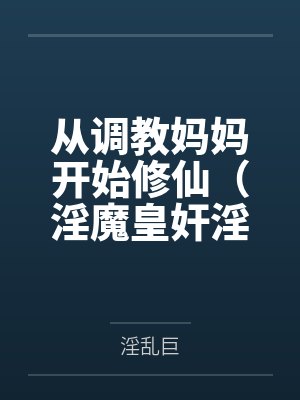 从调教妈妈开始修仙(淫魔皇奸淫美女记)笔趣阁无弹窗 从调教妈妈开始修仙(淫魔皇奸淫美女记)笔趣阁无弹窗