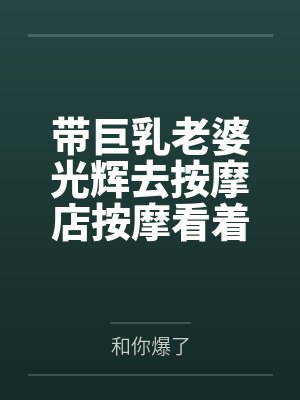 带巨乳老婆光辉去按摩店按摩看着她躺在旁边被男技师插入内射的我却兴奋了笔趣阁无弹窗 带巨乳老婆光辉去按摩店按摩看着她躺在旁边被男技师插入内射的我却兴奋了笔趣阁无弹窗