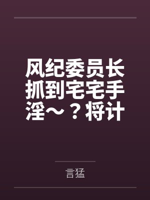 风纪委员长抓到宅宅手淫～？将计就计把她拿下！by言猛笔趣阁无弹窗