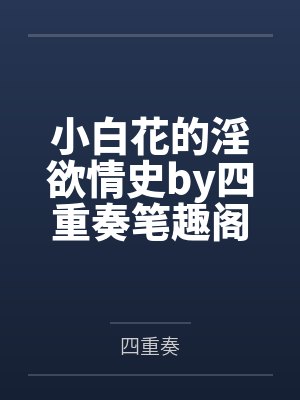 小白花的淫欲情史by四重奏笔趣阁无弹窗