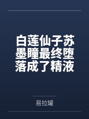 白莲仙子苏墨瞳最终堕落成了精液仙子by易拉罐笔趣阁无弹窗