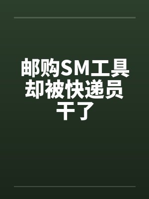 邮购SM工具却被快递员干了 邮购SM工具却被快递员干了