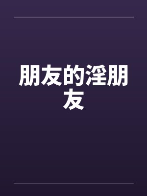 朋友的淫朋友 朋友的淫朋友