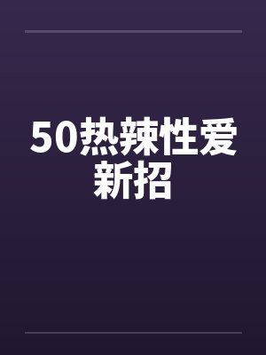 50热辣性爱新招 50热辣性爱新招