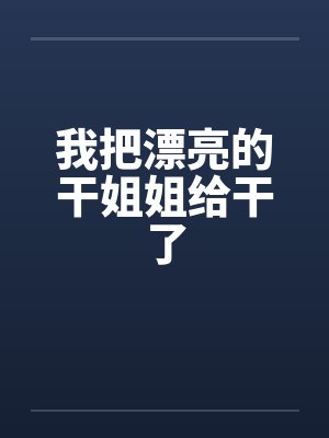 我把漂亮的干姐姐给干了 我把漂亮的干姐姐给干了