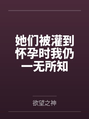 她们被灌到怀孕时我仍一无所知by欲望之神 她们被灌到怀孕时我仍一无所知by欲望之神