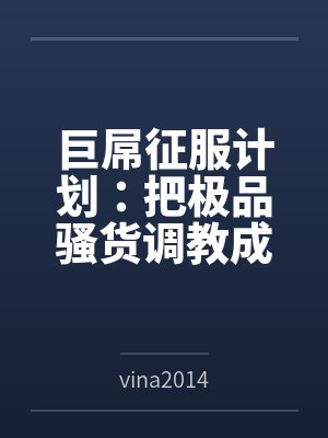 巨屌征服计划：把极品骚货调教成永恒性奴
