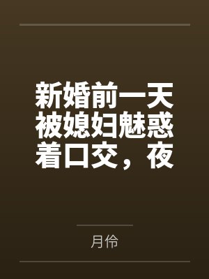 新婚前一天被媳妇魅惑着口交，夜晚用妈妈诱人的身体乳交，肏屄，肏菊，腋下泄火，新婚当天被妈妈诱惑着深喉