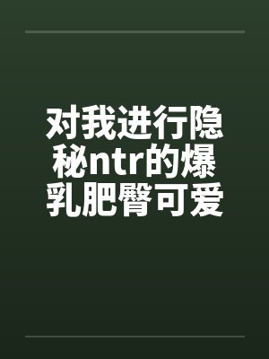 对我进行隐秘ntr的爆乳肥臀可爱妻子和留学被黑人肏成母猪的初恋 对我进行隐秘ntr的爆乳肥臀可爱妻子和留学被黑人肏成母猪的初恋