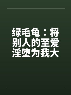 绿毛龟：将别人的至爱淫堕为我大鸡巴的专属人形自走榨精鸡巴套子（绿改NTL）