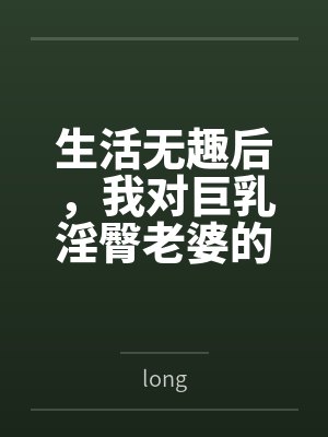 生活无趣后,我对巨乳淫臀老婆的ntrs分享生活 生活无趣后,我对巨乳淫臀老婆的ntrs分享生活
