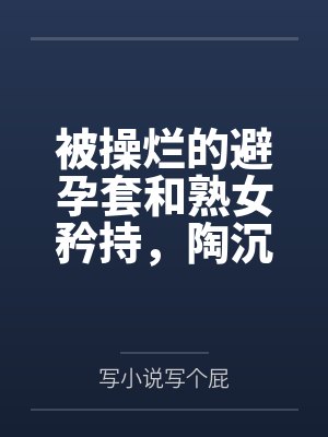 被操烂的避孕套和熟女矜持，陶沉沦在分析员的大鸡吧下沦为熟女母猪，与里芙、晨星一起共享高潮迭起的一夜