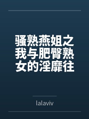 骚熟燕姐之我与肥臀熟女的淫靡往事 骚熟燕姐之我与肥臀熟女的淫靡往事