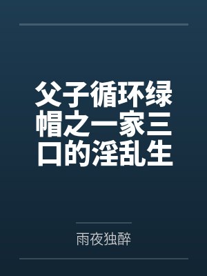 父子循环绿帽之一家三口的淫乱生活 父子循环绿帽之一家三口的淫乱生活