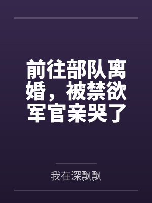 前往部队离婚,被禁欲军官亲哭了 前往部队离婚,被禁欲军官亲哭了