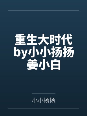重生大时代by小小扬扬姜小白 重生大时代by小小扬扬姜小白