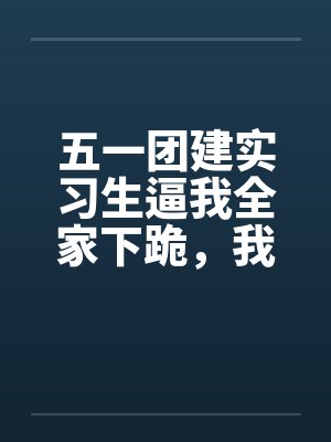 五一团建实习生逼我全家下跪,我爸直接没收集团大楼 五一团建实习生逼我全家下跪,我爸直接没收集团大楼