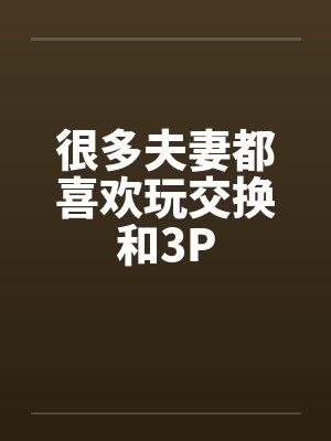 很多夫妻都喜欢玩交换和3P 很多夫妻都喜欢玩交换和3P