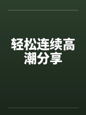 轻松连续高潮分享 轻松连续高潮分享