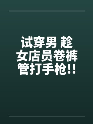 试穿男 趁女店员卷裤管打手枪!! 试穿男 趁女店员卷裤管打手枪!!