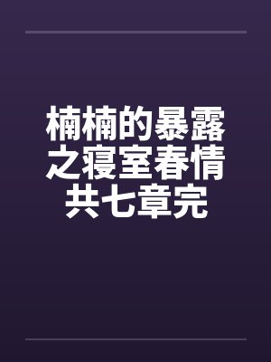 楠楠的暴露之寝室春情共七章完 楠楠的暴露之寝室春情共七章完