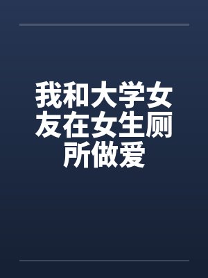我和大学女友在女生厕所做爱 我和大学女友在女生厕所做爱