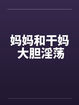 妈妈和干妈 大胆淫荡 妈妈和干妈 大胆淫荡