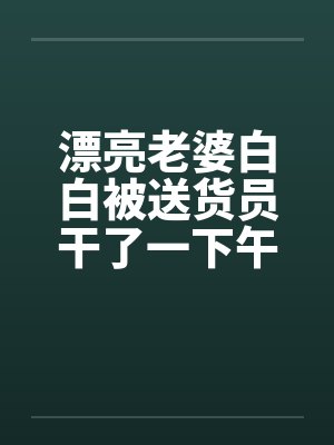 漂亮老婆白白被送货员干了一下午