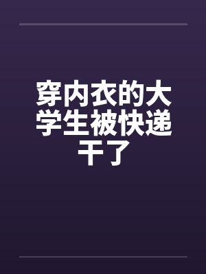 穿内衣的大学生被快递干了 穿内衣的大学生被快递干了