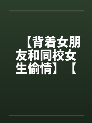 【背着女朋友和同校女生偷情】【完】 【背着女朋友和同校女生偷情】【完】