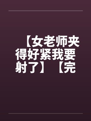 【女老师夹得好紧我要射了】【完】 【女老师夹得好紧我要射了】【完】