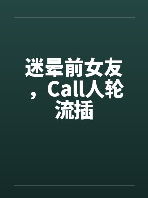 迷晕前女友,Call人轮流插 迷晕前女友,Call人轮流插