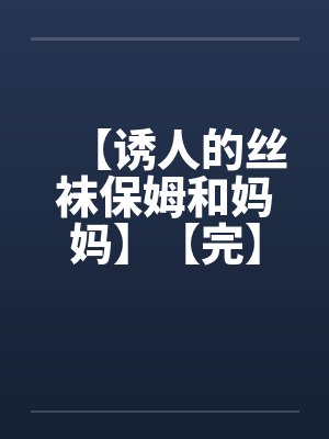 【诱人的丝袜保姆和妈妈】【完】 【诱人的丝袜保姆和妈妈】【完】