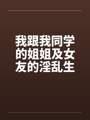 我跟我同学的姐姐及女友的淫乱生活 我跟我同学的姐姐及女友的淫乱生活