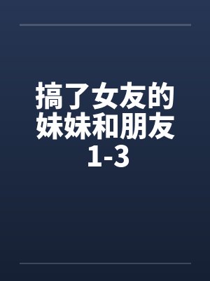 搞了女友的妹妹和朋友 1-3 搞了女友的妹妹和朋友 1-3