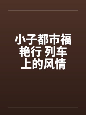 小子都市福艳行 列车上的风情 小子都市福艳行 列车上的风情