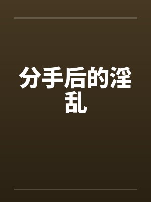 分手后的淫乱 分手后的淫乱