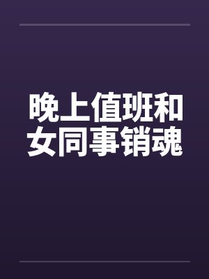晚上值班和女同事销魂 晚上值班和女同事销魂