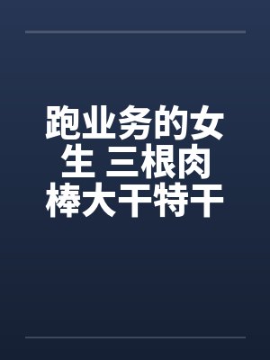 跑业务的女生 三根肉棒大干特干的事 跑业务的女生 三根肉棒大干特干的事