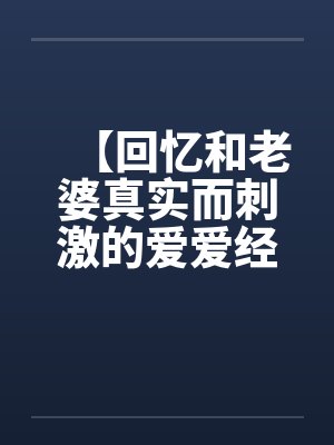 【回忆和老婆真实而刺激的爱爱经历】【完】 【回忆和老婆真实而刺激的爱爱经历】【完】