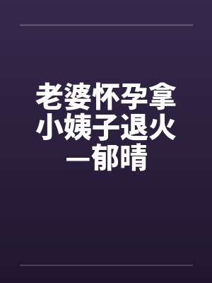 老婆怀孕拿小姨子退火—郁晴 老婆怀孕拿小姨子退火—郁晴