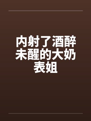 内射了酒醉未醒的大奶表姐 内射了酒醉未醒的大奶表姐