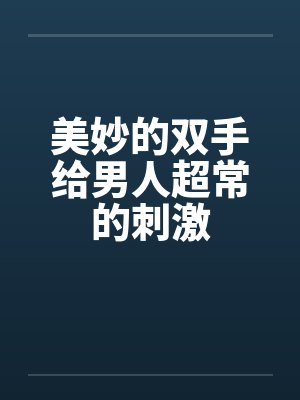 美妙的双手给男人超常的刺激 美妙的双手给男人超常的刺激