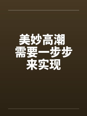 美妙高潮 需要一步步来实现 美妙高潮 需要一步步来实现