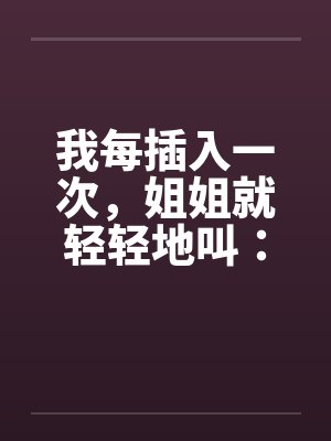 我每插入一次,姐姐就轻轻地叫:啊.啊..啊啊... 我每插入一次,姐姐就轻轻地叫:啊.啊..啊啊...