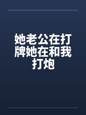 她老公在打牌她在和我打炮 她老公在打牌她在和我打炮