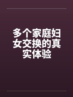 多个家庭妇女交换的真实体验 多个家庭妇女交换的真实体验