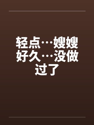 轻点…嫂嫂好久…没做过了 轻点…嫂嫂好久…没做过了